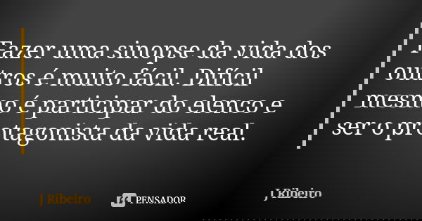 Fazer uma sinopse da vida dos outros é muito fácil. Difícil mesmo é participar do elenco e ser o protagonista da vida real.... Frase de J Ribeiro.