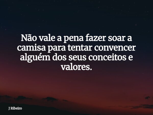 ⁠Não vale a pena fazer soar a camisa para tentar convencer alguém dos seus conceitos e valores.... Frase de J Ribeiro.