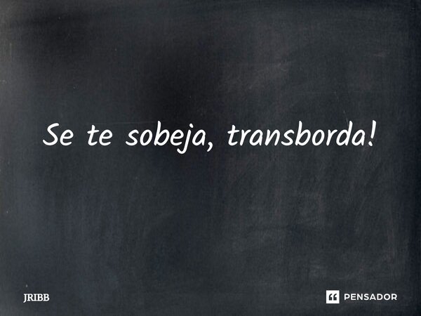 ⁠Se te sobeja, transborda!... Frase de JRIBB.