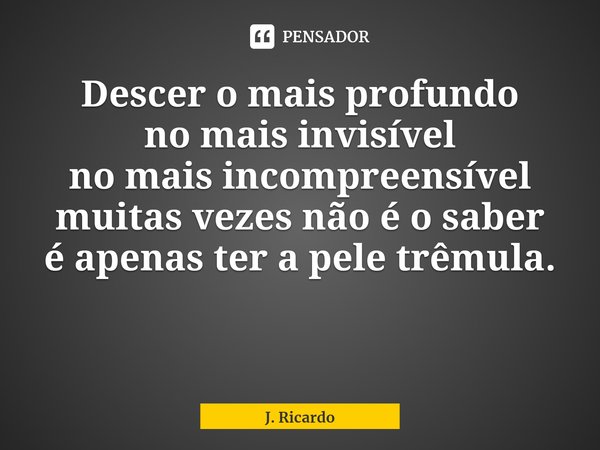 Descer o mais profundo
no mais invisível
no mais incompreensível
muitas vezes não é o saber
é apenas ter a pele trêmula.... Frase de J. Ricardo.