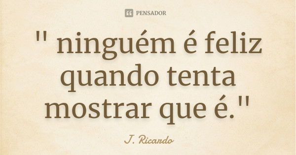 " ninguém é feliz quando tenta mostrar que é."... Frase de J. Ricardo.