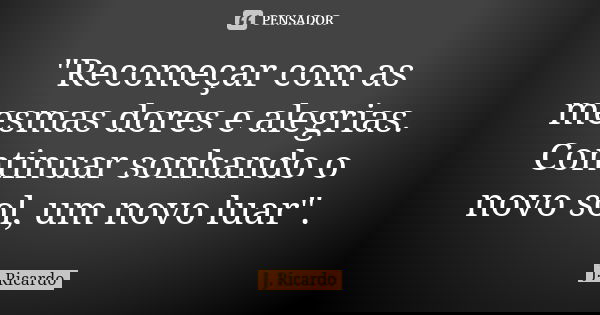 "Recomeçar com as mesmas dores e alegrias. Continuar sonhando o novo sol, um novo luar".... Frase de J. Ricardo.
