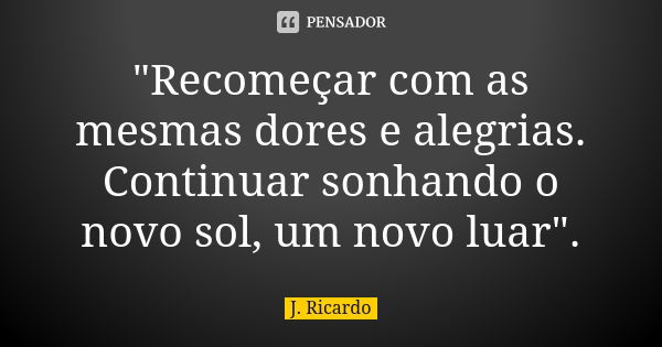 "Recomeçar com as mesmas dores e alegrias. Continuar sonhando o novo sol, um novo luar".... Frase de J. Ricardo.