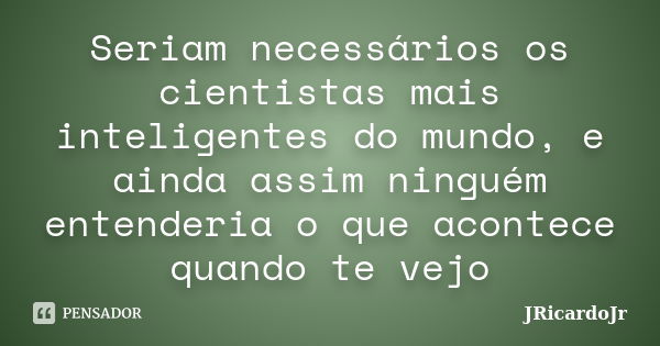 Seriam necessários os cientistas mais inteligentes do mundo, e ainda assim ninguém entenderia o que acontece quando te vejo... Frase de JRicardoJr.