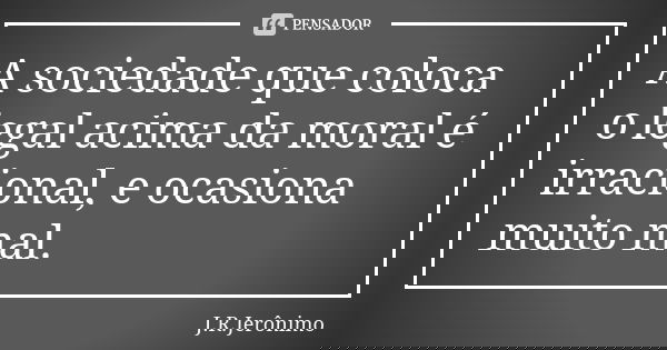 A sociedade que coloca o legal acima da moral é irracional, e ocasiona muito mal.... Frase de J.R.Jerônimo.