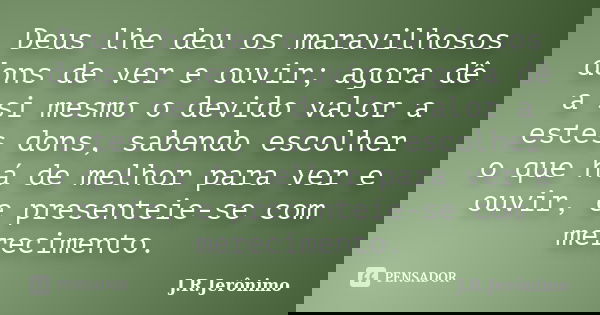 Deus lhe deu os maravilhosos dons de ver e ouvir; agora dê a si mesmo o devido valor a estes dons, sabendo escolher o que há de melhor para ver e ouvir, e prese... Frase de J.R.Jerônimo.