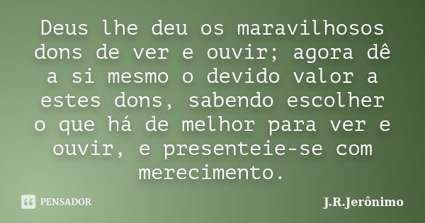 Deus lhe deu os maravilhosos dons de ver e ouvir; agora dê a si mesmo o devido valor a estes dons, sabendo escolher o que há de melhor para ver e ouvir, e prese... Frase de J.R.Jerônimo.