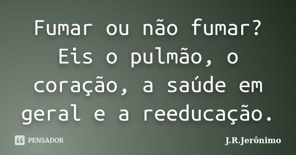 Fumar ou não fumar? Eis o pulmão, o coração, a saúde em geral e a reeducação.... Frase de J.R.Jerônimo.