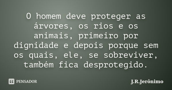 O homem deve proteger as árvores, os rios e os animais, primeiro por dignidade e depois porque sem os quais, ele, se sobreviver, também fica desprotegido.... Frase de J.R.Jerônimo.