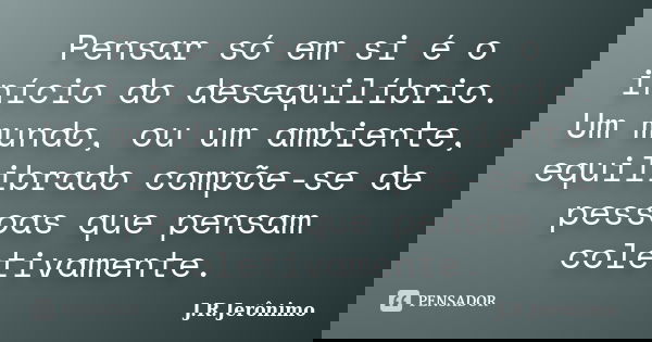 Pensar só em si é o início do desequilíbrio. Um mundo, ou um ambiente, equilibrado compõe-se de pessoas que pensam coletivamente.... Frase de J.R.Jerônimo.