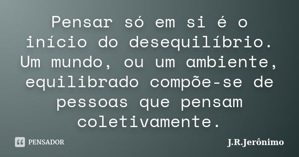 Pensar só em si é o início do desequilíbrio. Um mundo, ou um ambiente, equilibrado compõe-se de pessoas que pensam coletivamente.... Frase de J.R.Jerônimo.