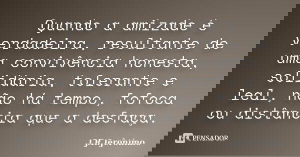 Quando a amizade é verdadeira, resultante de uma convivência honesta, solidária, tolerante e leal, não há tempo, fofoca ou distância que a desfaça.... Frase de J.R.Jerônimo.