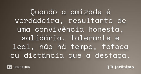 Quando a amizade é verdadeira, resultante de uma convivência honesta, solidária, tolerante e leal, não há tempo, fofoca ou distância que a desfaça.... Frase de J.R.Jerônimo.