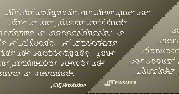 Só há alegria no bem que se faz e na justa atitude conforme a consciência; o resto é ilusão, é tristeza travestida de satisfação, que se esvai no primeiro vento... Frase de J.R.Jerônimo.