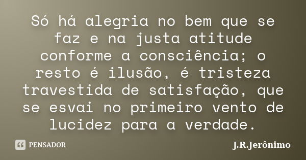 Só há alegria no bem que se faz e na justa atitude conforme a consciência; o resto é ilusão, é tristeza travestida de satisfação, que se esvai no primeiro vento... Frase de J.R.Jerônimo.