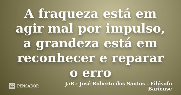 A fraqueza está em agir mal por impulso, a grandeza está em reconhecer e reparar o erro... Frase de J.:R.: José Roberto dos Santos - Filósofo Bariense.