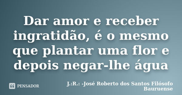 Dar amor e receber ingratidão, é o mesmo que plantar uma flor e depois negar-lhe água... Frase de J.:R.: José Roberto dos Santos - Filósofo Bauruense.