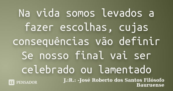 Na vida somos levados a fazer escolhas, cujas consequências vão definir Se nosso final vai ser celebrado ou lamentado... Frase de J.:R.: José Roberto dos Santos - Filósofo Bauruense.