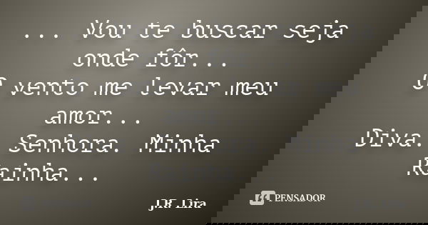 ... Vou te buscar seja onde fôr... O vento me levar meu amor... Diva. Senhora. Minha Rainha...... Frase de J.R. Lira.