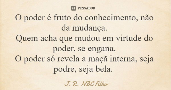 O poder é fruto do conhecimento, não da mudança. Quem acha que mudou em virtude do poder, se engana. O poder só revela a maçã interna, seja podre, seja bela.... Frase de J. R. NBC Filho.