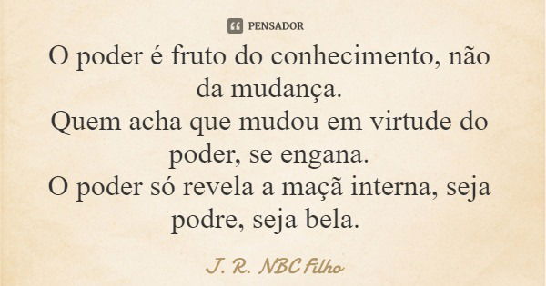 O poder é fruto do conhecimento, não da mudança. Quem acha que mudou em virtude do poder, se engana. O poder só revela a maçã interna, seja podre, seja bela.... Frase de J. R. NBC Filho.