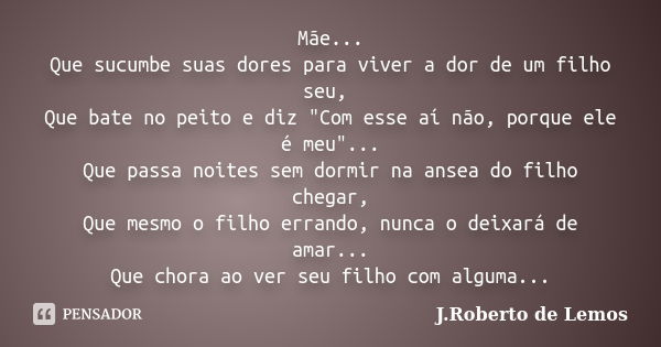 Mãe... Que sucumbe suas dores para viver a dor de um filho seu, Que bate no peito e diz "Com esse aí não, porque ele é meu"... Que passa noites sem do... Frase de J.Roberto de Lemos.