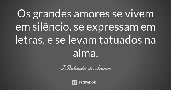Os grandes amores se vivem em silêncio, se expressam em letras, e se levam tatuados na alma.... Frase de J.Roberto de Lemos.