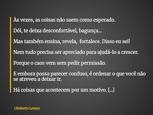 Às vezes, as coisas não saem como esperado. Dói, te deixa desconfortável, bagunça... Mas também ensina, revela, fortalece. Disso eu sei! Nem tudo precisa ser ap... Frase de J.Roberto Lemos.