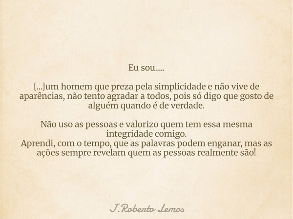 Eu sou..... [...]um homem que preza pela simplicidade e não vive de aparências, não tento agradar a todos, pois só digo que gosto de alguém quando é de verdade.... Frase de J.Roberto Lemos.