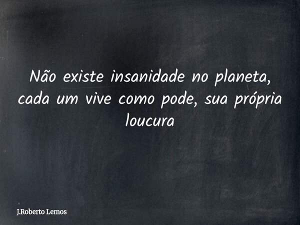 Não existe insanidade no planeta, cada um vive como pode, sua própria loucura... Frase de J.Roberto Lemos.