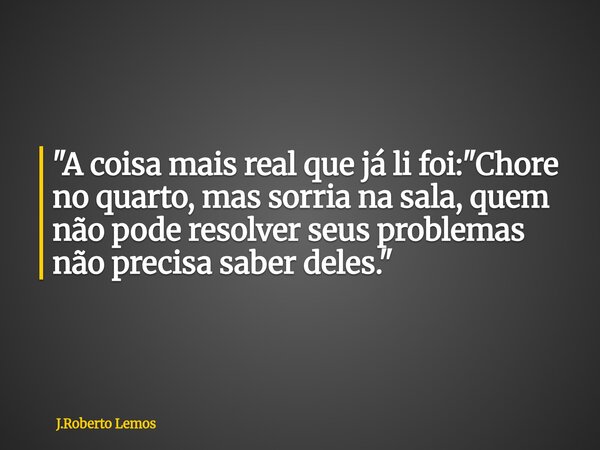 "A coisa mais real que já li foi: "Chore no quarto, mas sorria na sala, quem não pode resolver seus problemas não precisa saber deles."... Frase de J.Roberto Lemos.