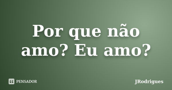 Por que não amo? Eu amo?... Frase de JRodrigues.