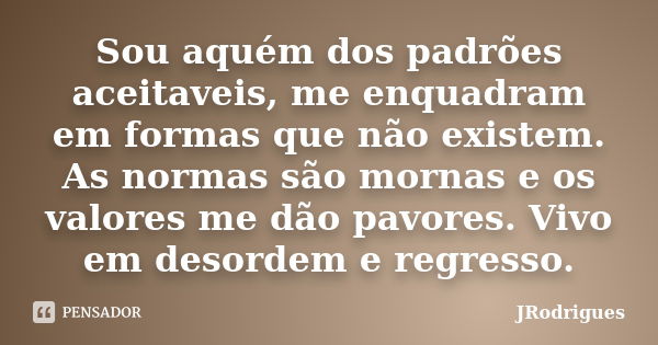 Sou aquém dos padrões aceitaveis, me enquadram em formas que não existem. As normas são mornas e os valores me dão pavores. Vivo em desordem e regresso.... Frase de JRodrigues.