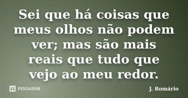 Sei que há coisas que meus olhos não podem ver; mas são mais reais que tudo que vejo ao meu redor.... Frase de J. Romário.