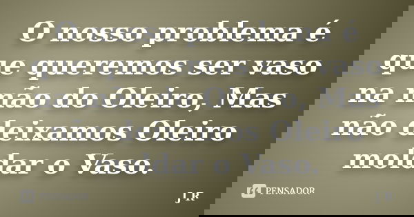 O nosso problema é que queremos ser vaso na mão do Oleiro, Mas não deixamos Oleiro moldar o Vaso.... Frase de J.R.