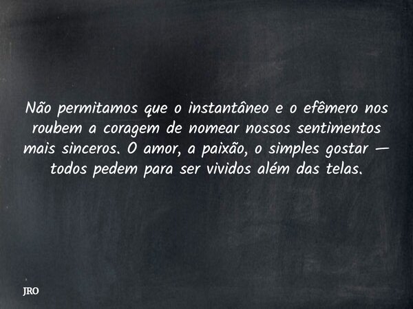 ⁠Não permitamos que o instantâneo e o efêmero nos roubem a coragem de nomear nossos sentimentos mais sinceros. O amor, a paixão, o simples gostar — todos pedem ... Frase de JRO.