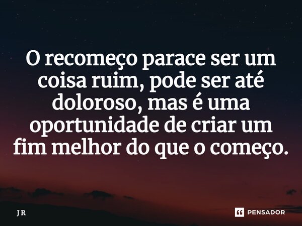 ⁠O recomeço parece ser um coisa ruim, pode ser até doloroso, mas é uma oportunidade de criar um fim melhor do que o começo.... Frase de J R.