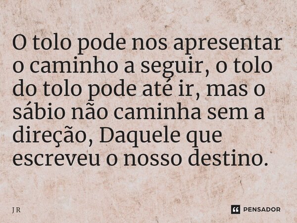 ⁠O tolo pode nos apresentar o caminho a seguir, o tolo do tolo pode até ir, mas o sábio não caminha sem a direção, Daquele que escreveu o nosso destino.... Frase de J R.