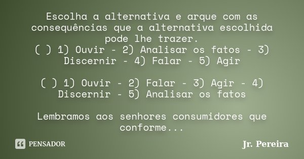 Escolha a alternativa e arque com as consequências que a alternativa escolhida pode lhe trazer. ( ) 1) Ouvir - 2) Analisar os fatos - 3) Discernir - 4) Falar - ... Frase de Jr. Pereira.