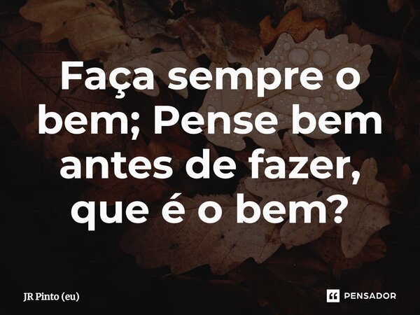⁠Faça sempre o bem; Pense bem antes de fazer, que é o bem?... Frase de JR PINTO (eu).