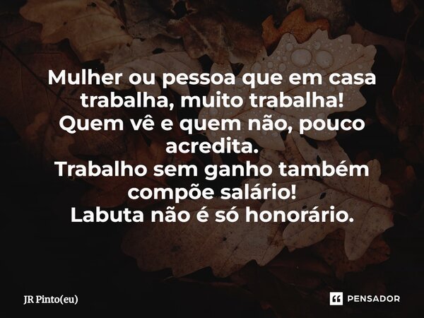 ⁠Mulher ou pessoa que em casa trabalha, muito trabalha! Quem vê e quem não, pouco acredita. Trabalho sem ganho também compõe salário! Labuta não é só honorário.... Frase de JR Pinto(eu).