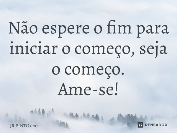 ⁠Não espere o fim para iniciar o começo, seja o começo. Ame-se!... Frase de JR PINTO (eu).
