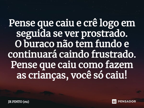 ⁠Pense que caiu e crê logo em seguida se ver prostrado. O buraco não tem fundo e continuará caindo frustrado. Pense que caiu como fazem as crianças, você só cai... Frase de JR PINTO (eu).