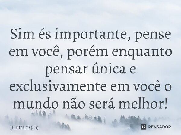 ⁠Sim és importante, pense em você, porém enquanto pensar única e exclusivamente em você o mundo não será melhor!... Frase de JR PINTO (eu).