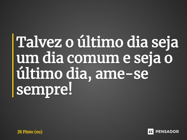 ⁠Talvez o último dia seja um dia comum e seja o último dia, ame-se sempre!... Frase de JR PINTO (eu).