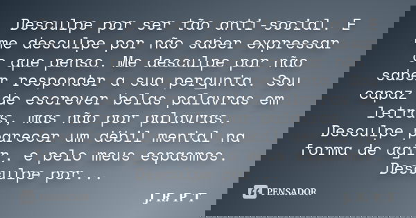 Desculpe por ser tão anti-social. E me desculpe por não saber expressar o que penso. Me desculpe por não saber responder a sua pergunta. Sou capaz de escrever b... Frase de J. R. P. T.