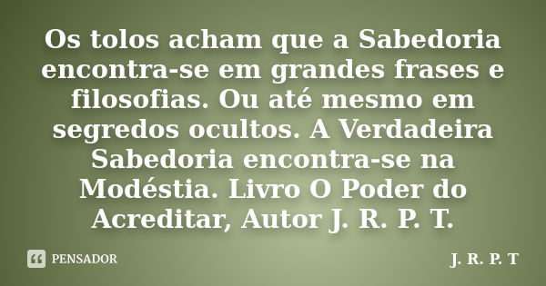 Os tolos acham que a Sabedoria encontra-se em grandes frases e filosofias. Ou até mesmo em segredos ocultos. A Verdadeira Sabedoria encontra-se na Modéstia. Liv... Frase de J. R. P. T.