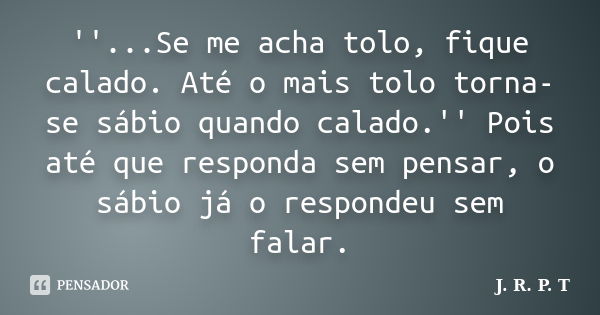 ''...Se me acha tolo, fique calado. Até o mais tolo torna-se sábio quando calado.'' Pois até que responda sem pensar, o sábio já o respondeu sem falar.... Frase de J. R. P. T.