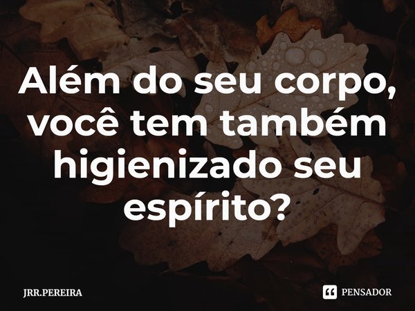 ⁠Além do seu corpo, você tem também higienizado seu espírito?... Frase de JRR.PEREIRA.