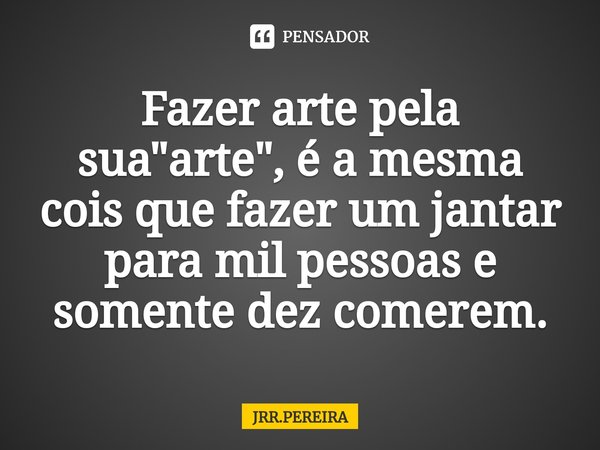 ⁠Fazer arte pela sua "arte", é a mesma cois que fazer um jantar para mil pessoas e somente dez comerem.... Frase de JRR.PEREIRA.